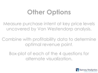 Other Options
Measure purchase intent at key price levels
 uncovered by Van Westendorp analysis.

Combine with profitability data to determine
         optimal revenue point.

   Box-plot of each of the 4 questions for
           alternate visualization.
 