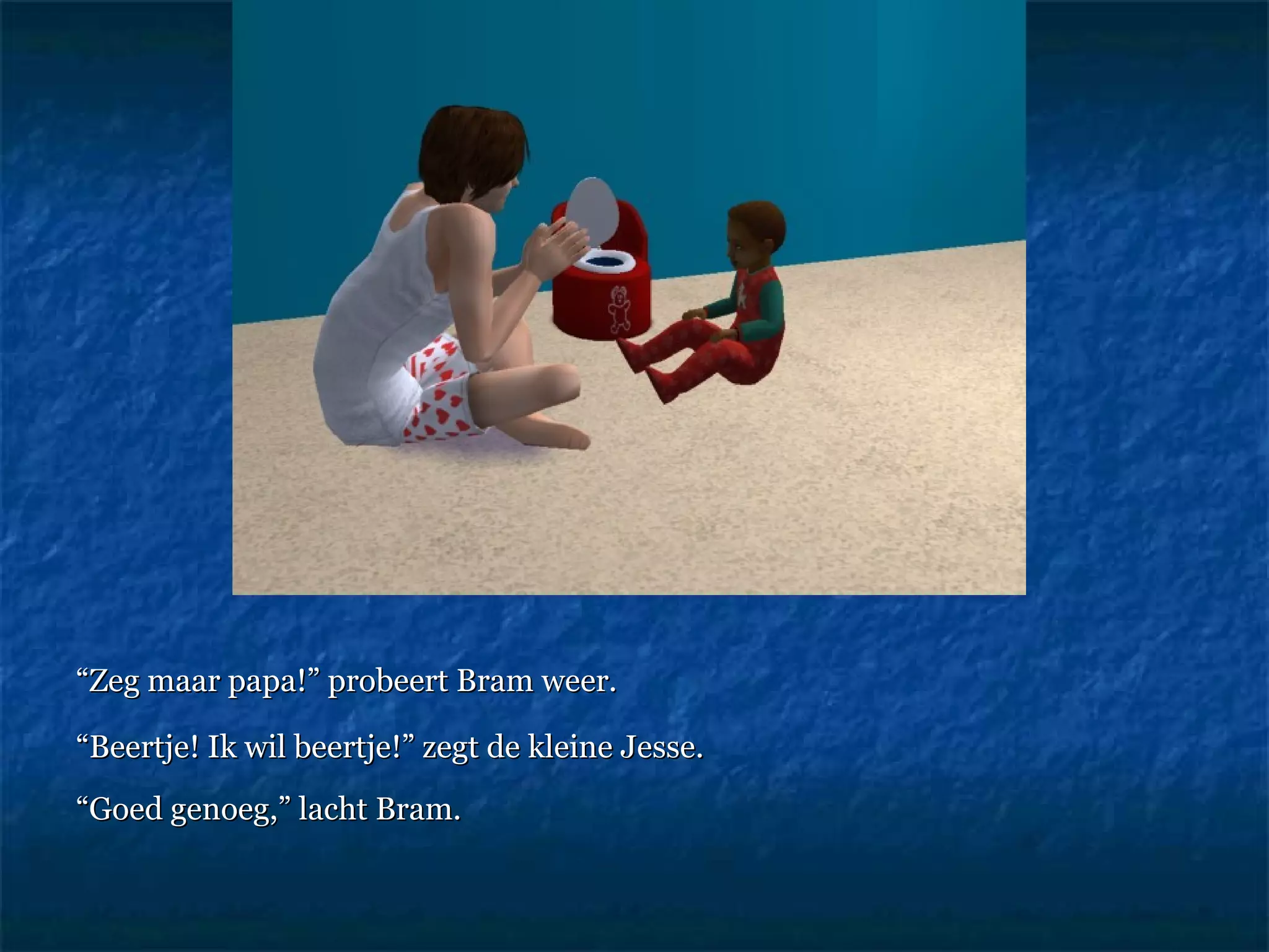 “ Zeg maar papa!” probeert Bram weer.  “ Beertje! Ik wil beertje!” zegt de kleine Jesse.  “ Goed genoeg,” lacht Bram.   
