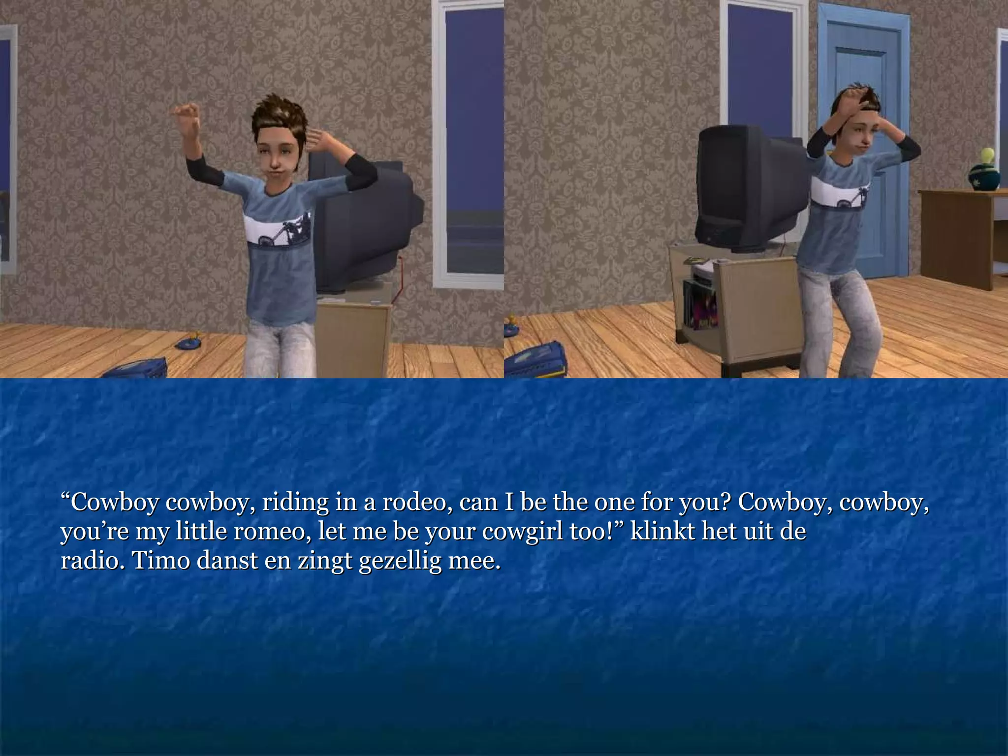 “ Cowboy cowboy, riding in a rodeo, can I be the one for you? Cowboy, cowboy, you’re my little romeo, let me be your cowgirl too!”  klinkt het uit de radio. Timo danst en zingt gezellig mee.  