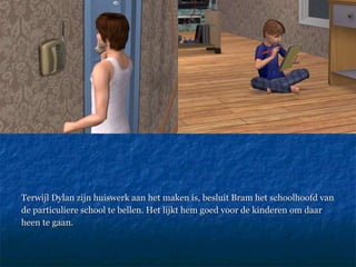 Terwijl Dylan zijn huiswerk aan het maken is, besluit Bram het schoolhoofd van de particuliere school te bellen. Het lijkt hem goed voor de kinderen om daar heen te gaan. 