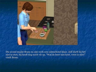 Die avond maakt Bram na zijn werk een zalmschotel klaar. Zelf durft hij het niet te eten, hij heeft nog nooit vis op. “Wat de boer niet kent, vreet ie niet!” vindt Bram. 