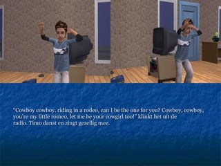 “ Cowboy cowboy, riding in a rodeo, can I be the one for you? Cowboy, cowboy, you’re my little romeo, let me be your cowgirl too!”  klinkt het uit de radio. Timo danst en zingt gezellig mee.  