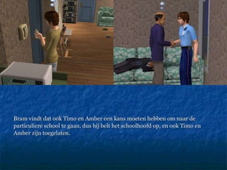 Bram vindt dat ook Timo en Amber een kans moeten hebben om naar de particuliere school te gaan, dus hij belt het schoolhoofd op, en ook Timo en Amber zijn toegelaten. 