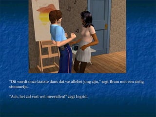 “ Dit wordt onze laatste dans dat we allebei jong zijn,” zegt Bram met een zielig stemmetje.  “ Ach, het zal vast wel meevallen!” zegt Ingrid. 