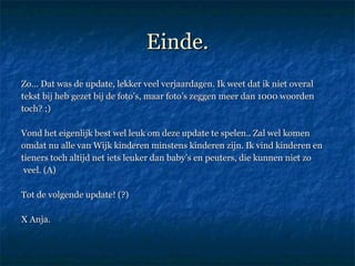 Einde. Zo… Dat was de update, lekker veel verjaardagen. Ik weet dat ik niet overal tekst bij heb gezet bij de foto’s, maar foto’s zeggen meer dan 1000 woorden toch? ;)  Vond het eigenlijk best wel leuk om deze update te spelen.. Zal wel komen omdat nu alle van Wijk kinderen minstens kinderen zijn. Ik vind kinderen en tieners toch altijd net iets leuker dan baby’s en peuters, die kunnen niet zo veel. (A) Tot de volgende update! (?)  X Anja.  
