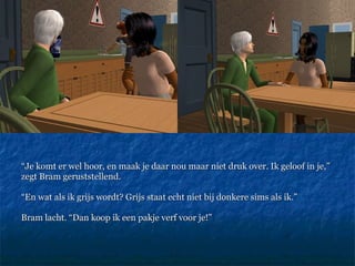 “ Je komt er wel hoor, en maak je daar nou maar niet druk over. Ik geloof in je,” zegt Bram geruststellend.  “ En wat als ik grijs wordt? Grijs staat echt niet bij donkere sims als ik.”  Bram lacht. “Dan koop ik een pakje verf voor je!” 