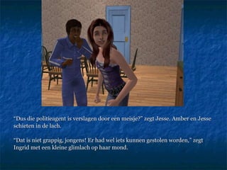 “ Dus die politieagent is verslagen door een meisje?” zegt Jesse. Amber en Jesse  schieten in de lach. “ Dat is niet grappig, jongens! Er had wel iets kunnen gestolen worden,” zegt  Ingrid met een kleine glimlach op haar mond.  