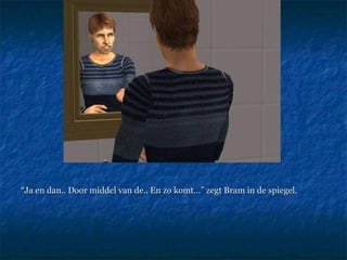 “ Ja en dan.. Door middel van de.. En zo komt…” zegt Bram in de spiegel.  
