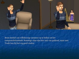 Bram besluit wat willekeurige nummer op te bellen uit het campustelefoonboek. Sommige sims zijn hier niet van gediend, maar met Trudy kan hij het erg goed vinden. 