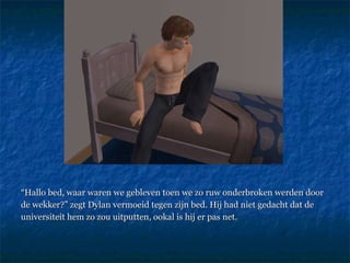 “ Hallo bed, waar waren we gebleven toen we zo ruw onderbroken werden door  de wekker?” zegt Dylan vermoeid tegen zijn bed. Hij had niet gedacht dat de  universiteit hem zo zou uitputten, ookal is hij er pas net.  