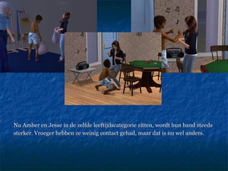 Nu Amber en Jesse in de zelfde leeftijdscategorie zitten, wordt hun band steeds  sterker. Vroeger hebben ze weinig contact gehad, maar dat is nu wel anders.  