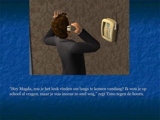 “ Hey Magda, zou je het leuk vinden om langs te komen vandaag? Ik wou je op school al vragen, maar je was ineens zo snel weg,” zegt Timo tegen de hoorn.  