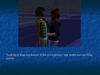 “ Leuk dat je langs kon komen, ik heb je wel gemist,” zegt Amber met een zielig gezicht. 