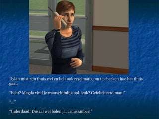 Dylan mist zijn thuis wel en belt ook regelmatig om te checken hoe het thuis gaat.  “ Echt? Magda vind je waarschijnlijk ook leuk? Gefeliciteerd man!”  “…” “ Inderdaad! Die zal wel balen ja, arme Amber!” 