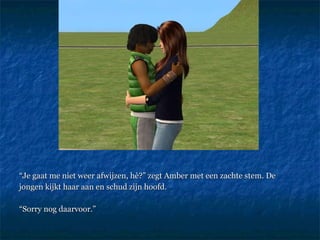 “ Je gaat me niet weer afwijzen, hè?” zegt Amber met een zachte stem. De jongen kijkt haar aan en schud zijn hoofd.  “ Sorry nog daarvoor.” 