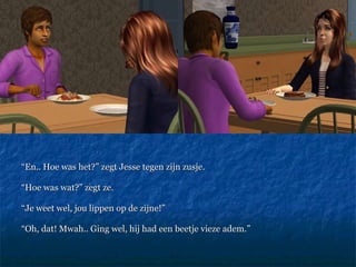 “ En.. Hoe was het?” zegt Jesse tegen zijn zusje.  “ Hoe was wat?” zegt ze.  “ Je weet wel, jou lippen op de zijne!”  “ Oh, dat! Mwah.. Ging wel, hij had een beetje vieze adem.” 
