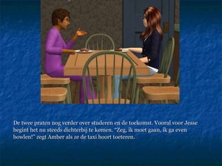 De twee praten nog verder over studeren en de toekomst. Vooral voor Jesse begint het nu steeds dichterbij te komen. “Zeg, ik moet gaan, ik ga even bowlen!” zegt Amber als ze de taxi hoort toeteren.  