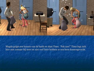 Magda grijpt een kussen van de bank en slaat Timo. “Pak aan!” Timo legt zich hier niet zomaar bij neer en niet veel later hebben ze een heus kussengevecht.  