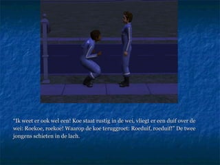 “ Ik weet er ook wel een! K oe staat rustig in de wei, vliegt er een duif over de wei: Roekoe, roekoe! Waarop de koe teruggroet: Roeduif, roeduif!” De twee  jongens schieten in de lach. 
