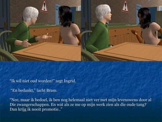 “ Ik wil niet oud worden!” zegt Ingrid. “ En bedankt,” lacht Bram.  “ Nee, maar ik bedoel, ik ben nog helemaal niet ver met mijn levenswens door al Die zwangerschappen. En wat als ze me op mijn werk zien als die oude tang? Dan krijg ik nooit promotie..” 