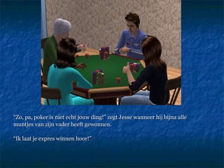 “ Zo, pa, poker is niet echt jouw ding!” zegt Jesse wanneer hij bijna alle muntjes van zijn vader heeft gewonnen. “ Ik laat je expres winnen hoor!”  