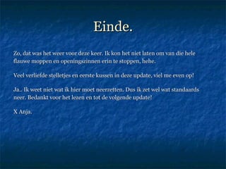 Einde. Zo, dat was het weer voor deze keer. Ik kon het niet laten om van die hele flauwe moppen en openingszinnen erin te stoppen, hehe.  Veel verliefde stelletjes en eerste kussen in deze update, viel me even op!  Ja.. Ik weet niet wat ik hier moet neerzetten. Dus ik zet wel wat standaards neer. Bedankt voor het lezen en tot de volgende update!  X Anja.  