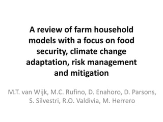 A review of farm household
       models with a focus on food
         security, climate change
      adaptation, risk management
              and mitigation

M.T. van Wijk, M.C. Rufino, D. Enahoro, D. Parsons,
       S. Silvestri, R.O. Valdivia, M. Herrero
 