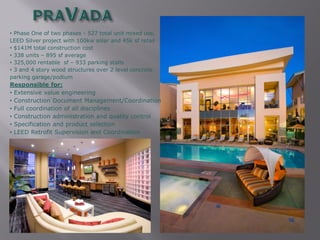 • Phase One of two phases - 527 total unit mixed use,
LEED Silver project with 100kw solar and 45k sf retail
• $141M total construction cost
• 338 units – 895 sf average
• 325,000 rentable sf – 933 parking stalls
• 3 and 4 story wood structures over 2 level concrete
parking garage/podium
Responsible for:
• Extensive value engineering
• Construction Document Management/Coordination
• Full coordination of all disciplines
• Construction administration and quality control
• Specification and product selection
• LEED Retrofit Supervision and Coordination
 