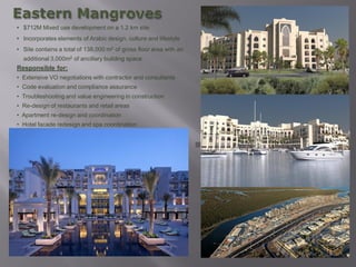 • $712M Mixed use development on a 1.2 km site
• Incorporates elements of Arabic design, culture and lifestyle
• Site contains a total of 138,000 m2 of gross floor area with an
  additional 3,000m2 of ancillary building space
Responsible for:
• Extensive VO negotiations with contractor and consultants
• Code evaluation and compliance assurance
• Troubleshooting and value engineering in construction
• Re-design of restaurants and retail areas
• Apartment re-design and coordination
• Hotel facade redesign and spa coordination
 