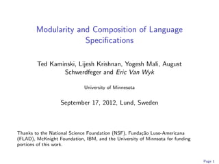 Modularity and Composition of Language
                     Speciﬁcations

        Ted Kaminski, Lijesh Krishnan, Yogesh Mali, August
                Schwerdfeger and Eric Van Wyk

                             University of Minnesota


                   September 17, 2012, Lund, Sweden



Thanks to the National Science Foundation (NSF), Funda¸˜o Luso-Americana
                                                      ca
(FLAD), McKnight Foundation, IBM, and the University of Minnsota for funding
portions of this work.


                                                                               Page 1
 