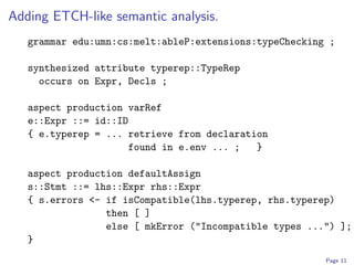 Adding ETCH-like semantic analysis.
   grammar edu:umn:cs:melt:ableP:extensions:typeChecking ;

   synthesized attribute typerep::TypeRep
     occurs on Expr, Decls ;

   aspect production varRef
   e::Expr ::= id::ID
   { e.typerep = ... retrieve from declaration
                     found in e.env ... ;   }

   aspect production defaultAssign
   s::Stmt ::= lhs::Expr rhs::Expr
   { s.errors <- if isCompatible(lhs.typerep, rhs.typerep)
                 then [ ]
                 else [ mkError ("Incompatible types ...") ];
   }
                                                        Page 11
 