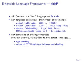 Extensible Language Frameworks — ableP


      add features to a “host” language — Promela
      new language constructs - their syntax and semantics
          select   (altitude: 1000 ..        10000);
          select   (altitude: 1000 ..        10000 step 100);
          select   (altQuality: High,       Med, Low);
          DTSpin   constructs: timer t; t   = 1; expire(t);
      new semantics of existing constructs
      semantic analysis, translations to new target languages, ...
          type checking
          advanced ETCH-style type inference and checking




                                                                     Page 2
 