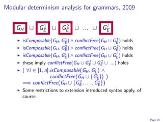 Modular determinism analysis for grammars, 2009

          1    2          i
    GH ∪ GE ∪ GE ∪ ... ∪ GE
                         1                       1
      isComposable(GH , GE ) ∧ conﬂictFree(GH ∪ GE ) holds
                         2                       2
      isComposable(GH , GE ) ∧ conﬂictFree(GH ∪ GE ) holds
                         i                       i
      isComposable(GH , GE ) ∧ conﬂictFree(GH ∪ GE ) holds
                                    1    2
      these imply conﬂictFree(GH ∪ GE ∪ GE ∪ ...) holds
                                        i
      ( ∀i ∈ [1, n].isComposable(GH , GE ) ∧
                                          i
                    conﬂictFree(GH ∪ {GE )} )
                                 1          n
      =⇒ conﬂictFree(GH ∪ {GE , . . . , GE })
      Some restrictions to extension introduced syntax apply, of
      course.



                                                                   Page 20
 