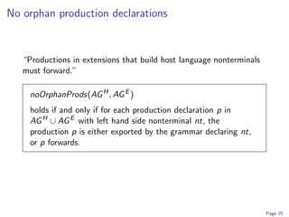 No orphan production declarations


   “Productions in extensions that build host language nonterminals
   must forward.”

     noOrphanProds(AG H , AG E )
     holds if and only if for each production declaration p in
     AG H ∪ AG E with left hand side nonterminal nt, the
     production p is either exported by the grammar declaring nt,
     or p forwards.




                                                                      Page 25
 