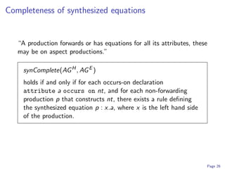 Completeness of synthesized equations


   “A production forwards or has equations for all its attributes, these
   may be on aspect productions.”

     synComplete(AG H , AG E )
     holds if and only if for each occurs-on declaration
     attribute a occurs on nt, and for each non-forwarding
     production p that constructs nt, there exists a rule deﬁning
     the synthesized equation p : x.a, where x is the left hand side
     of the production.




                                                                       Page 26
 