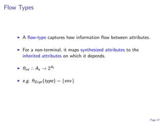 Flow Types



      A ﬂow-type captures how information ﬂow between attributes.

      For a non-terminal, it maps synthesized attributes to the
      inherited attributes on which it depends.

      ftnt :: As → 2AI

      e.g. ftExpr (type) = {env }




                                                                  Page 27
 