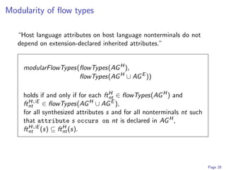 Modularity of ﬂow types

   “Host language attributes on host language nonterminals do not
   depend on extension-declared inherited attributes.”


    modularFlowTypes(ﬂowTypes(AG H ),
                     ﬂowTypes(AG H ∪ AG E ))

    holds if and only if for each ft H ∈ ﬂowTypes(AG H ) and
                                     nt
    ft H∪E ∈ ﬂowTypes(AG H ∪ AG E ),
       nt
    for all synthesized attributes s and for all nonterminals nt such
    that attribute s occurs on nt is declared in AG H ,
    ft H∪E (s) ⊆ ft H (s).
       nt           nt




                                                                        Page 28
 