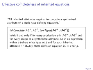 Eﬀective completeness of inherited equations


   “All inherited attributes required to compute a synthesized
   attribute on a node have deﬁning equations.”

     inhComplete(AG H , AG E , ﬂowTypes(AG H ∪ AG E ))
     holds if and only if for every production p in AG H ∪ AG E and
     for every access to a synthesized attribute n.s in an expression
     within p (where n has type nt,) and for each inherited
     attribute i ∈ ftnt (s), there exists an equation n.i = e for p.




                                                                        Page 29
 