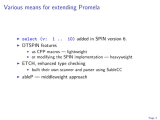 Various means for extending Promela



      select (v: 1 ..        10) added in SPIN version 6.
      DTSPIN features
          as CPP macros — lightweight
          or modifying the SPIN implementation — heavyweight
      ETCH, enhanced type checking
          built their own scanner and parser using SableCC
      ableP — middleweight approach




                                                               Page 3
 