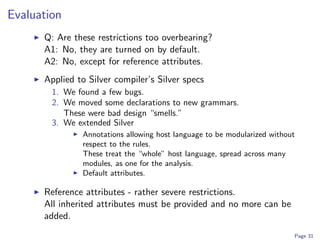 Evaluation
      Q: Are these restrictions too overbearing?
      A1: No, they are turned on by default.
      A2: No, except for reference attributes.
      Applied to Silver compiler’s Silver specs
        1. We found a few bugs.
        2. We moved some declarations to new grammars.
           These were bad design “smells.”
        3. We extended Silver
               Annotations allowing host language to be modularized without
               respect to the rules.
               These treat the “whole” host language, spread across many
               modules, as one for the analysis.
               Default attributes.

      Reference attributes - rather severe restrictions.
      All inherited attributes must be provided and no more can be
      added.
                                                                          Page 31
 