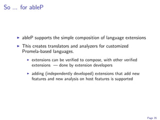 So ... for ableP



       ableP supports the simple composition of language extensions
       This creates translators and analyzers for customized
       Promela-based languages.
           extensions can be veriﬁed to compose, with other veriﬁed
           extensions — done by extension developers
           adding (independently developed) extensions that add new
           features and new analysis on host features is supported




                                                                      Page 35
 