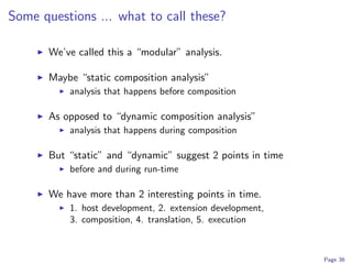 Some questions ... what to call these?

       We’ve called this a “modular” analysis.

       Maybe “static composition analysis”
           analysis that happens before composition

       As opposed to “dynamic composition analysis”
           analysis that happens during composition

       But “static” and “dynamic” suggest 2 points in time
           before and during run-time

       We have more than 2 interesting points in time.
           1. host development, 2. extension development,
           3. composition, 4. translation, 5. execution



                                                             Page 36
 