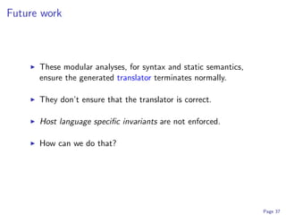 Future work



      These modular analyses, for syntax and static semantics,
      ensure the generated translator terminates normally.

      They don’t ensure that the translator is correct.

      Host language speciﬁc invariants are not enforced.

      How can we do that?




                                                                 Page 37
 