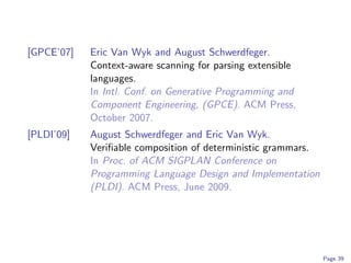 [GPCE’07]   Eric Van Wyk and August Schwerdfeger.
            Context-aware scanning for parsing extensible
            languages.
            In Intl. Conf. on Generative Programming and
            Component Engineering, (GPCE). ACM Press,
            October 2007.
[PLDI’09]   August Schwerdfeger and Eric Van Wyk.
            Veriﬁable composition of deterministic grammars.
            In Proc. of ACM SIGPLAN Conference on
            Programming Language Design and Implementation
            (PLDI). ACM Press, June 2009.




                                                               Page 39
 