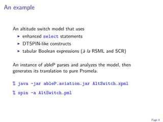 An example


  An altitude switch model that uses
      enhanced select statements
      DTSPIN-like constructs
      tabular Boolean expressions (` la RSML and SCR)
                                   a

  An instance of ableP parses and analyzes the model, then
  generates its translation to pure Promela.

  % java -jar ableP.aviation.jar AltSwitch.xpml
  % spin -a AltSwitch.pml




                                                             Page 4
 
