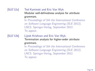 [SLE’12a]   Ted Kaminski and Eric Van Wyk.
            Modular well-deﬁnedness analysis for attribute
            grammars.
            In Proceedings of 5th the International Conference
            on Software Language Engineering (SLE 2012),
            LNCS. Springer-Verlag, September 2012.
            To appear.
[SLE’12b]   Lijesh Krishnan and Eric Van Wyk.
            Termination analysis for higher-order attribute
            grammars.
            In Proceedings of 5th the International Conference
            on Software Language Engineering (SLE 2012),
            LNCS. Springer-Verlag, September 2012.
            To appear.



                                                                 Page 40
 