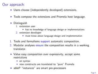 Our approach:
      Users choose (independently developed) extensions.

      Tools compose the extensions and Promela host language.

      Distinguish
        1. extension user
                has no knowledge of language design or implementations
        2. extension developer
                must know about language design and implementation

    1. Tools and formalisms support automatic composition.
    2. Modular analyses ensure the composition results in a working
       translator.
      Value easy composition over expressivity, accept some
      restrictions
           on syntax
           new constructs are translated to “pure” Promela
      ableP “instances” are smart pre-processors
                                                                         Page 5
 