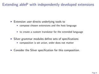 Extending ableP with independently developed extensions



      Extension user directs underlying tools to
          compose chosen extensions and the host language

          to create a custom translator for the extended language

      Silver grammar modules deﬁne sets of speciﬁcations
          composition is set union, order does not matter

      Consider the Silver speciﬁcation for this composition.




                                                                    Page 6
 