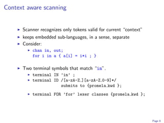 Context aware scanning


      Scanner recognizes only tokens valid for current “context”
      keeps embedded sub-languages, in a sense, separate
      Consider:
          chan in, out;
          for i in a { a[i] = i*i ; }

      Two terminal symbols that match “in”.
          terminal IN ’in’ ;
          terminal ID /[a-zA-Z ][a-zA-Z 0-9]*/
                      submits to {promela kwd };
          terminal FOR ’for’ lexer classes {promela kwd };




                                                                   Page 8
 