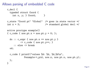 Allows parsing of embedded C code
   c_decl {
     typedef struct Coord {
       int x, y; } Coord;        }

   c_state "Coord pt" "Global"   /* goes in state vector */
   int z = 3;                    /* standard global decl */

   active proctype example()
   { c_code { now.pt.x = now.pt.y = 0; };

       do :: c_expr { now.pt.x == now.pt.y }
               -> c_code { now.pt.y++; }
          :: else -> break
       od;

       c_code { printf("values %d: %d, %d,%dn",
                  Pexample->_pid, now.z, now.pt.x, now.pt.y);
       };
   }
                                                                Page 9
 